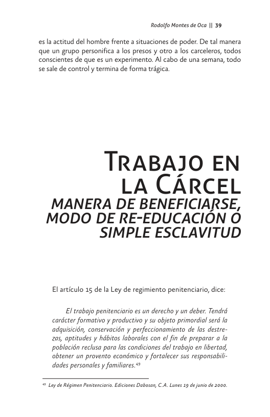 Rodolfo Montes de Oca |l 39  esla actitud del hombre frente a situaciones de poder. De tal manera que un grupo personifica a los presos y otro a los carceleros, todos conscientes de que es un experimento. Al cabo de una semana, todo se sale de control y termina de forma trégica  TRABAJO EN  LA CARCEL  MANERA DE BENEFICIARSE, MODO DE RE-EDUCACION O SIMPLE ESCLAVITUD  Elarticulo 15 de la Ley de regimiento penitenciario, dice:  El trabajo penitenciario es un derecho y un deber. Tendrd cardcter formativo y productivo y su objeto primordial serd la adquisicin, conservacién y perfeccionamiento de las destre- zas, aptitudes y hdbitos laborales con el fin de preparar a la poblacién reclusa para las condiciones del trabajo en libertad, obtener un provento econdmico y fortalecer sus responsabi dades personales y familiares  " Ley de Régimen Penitencirio. Edicones Dabosar, C.A. Luns 33 dejio de 2000, 